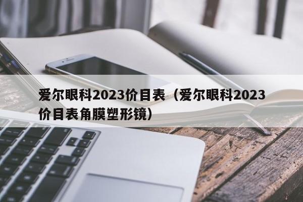 爱尔眼科2023价目表（爱尔眼科2023价目表角膜塑形镜）