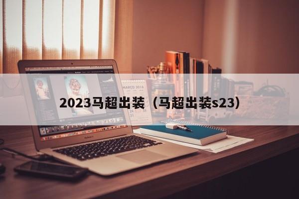 2023马超出装（马超出装s23）