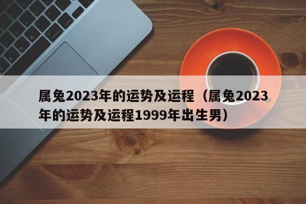 属兔2023年的运势及运程（属兔2023年的运势及运程1999年出生男）