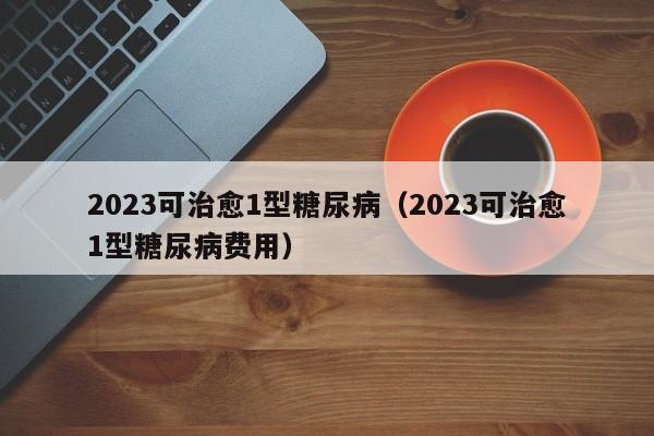 2023可治愈1型糖尿病（2023可治愈1型糖尿病费用）