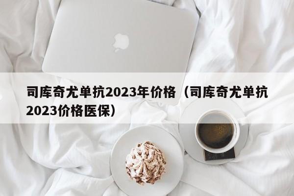 司库奇尤单抗2023年价格（司库奇尤单抗2023价格医保）