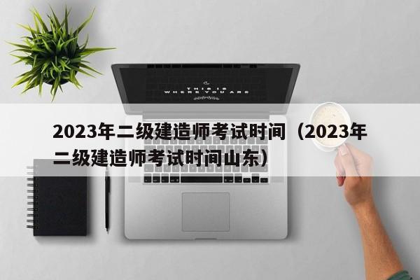 2023年二级建造师考试时间（2023年二级建造师考试时间山东）