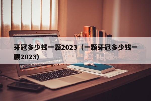 牙冠多少钱一颗2023（一颗牙冠多少钱一颗2023）