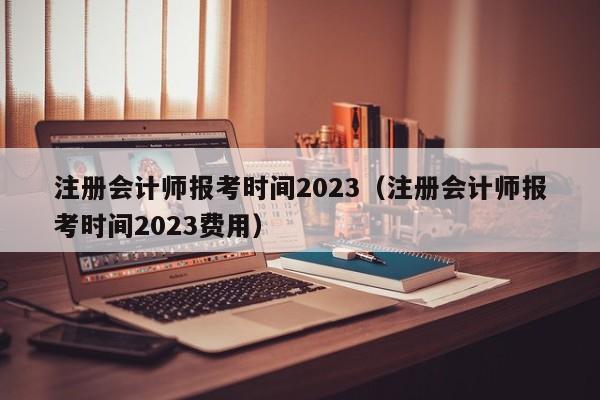 注册会计师报考时间2023（注册会计师报考时间2023费用）