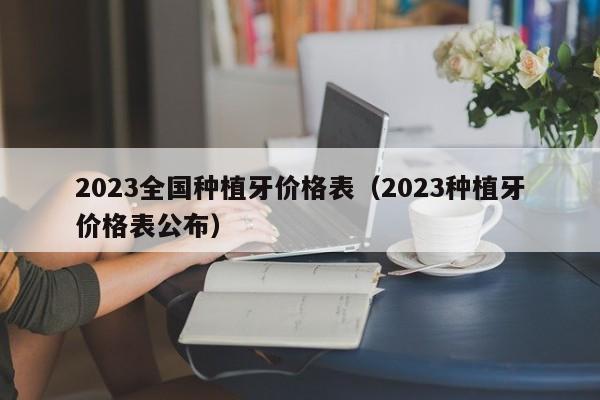 2023全国种植牙价格表（2023种植牙价格表公布）