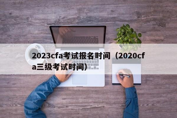 2023cfa考试报名时间（2020cfa三级考试时间）