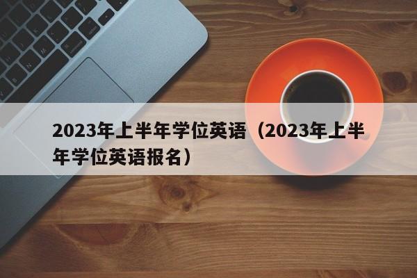 2023年上半年学位英语（2023年上半年学位英语报名）