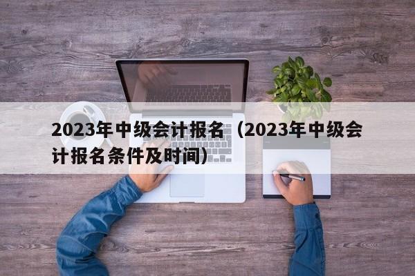 2023年中级会计报名（2023年中级会计报名条件及时间）