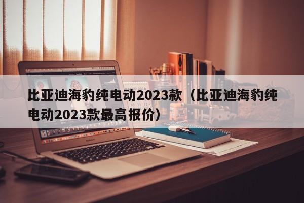 比亚迪海豹纯电动2023款（比亚迪海豹纯电动2023款最高报价）