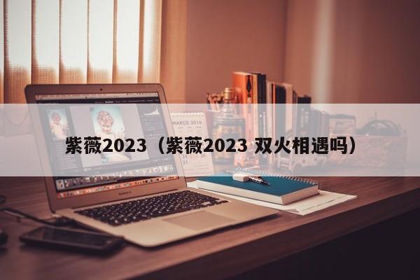 紫薇2023（紫薇2023 双火相遇吗）