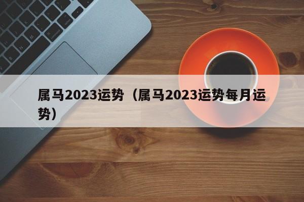 属马2023运势（属马2023运势每月运势）