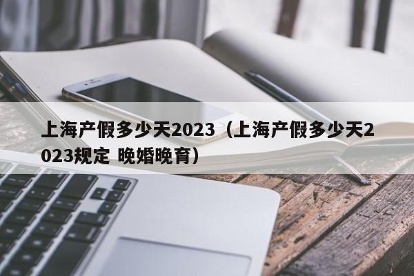 上海产假多少天2023（上海产假多少天2023规定 晚婚晚育）