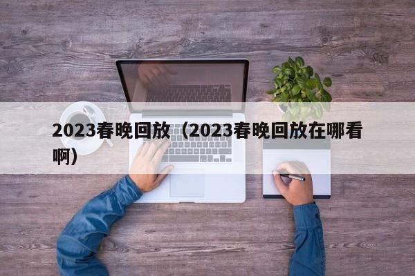 2023春晚回放（2023春晚回放在哪看啊）