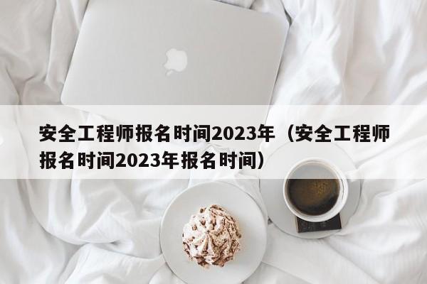 安全工程师报名时间2023年（安全工程师报名时间2023年报名时间）