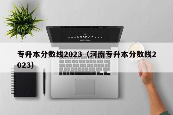 专升本分数线2023（河南专升本分数线2023）