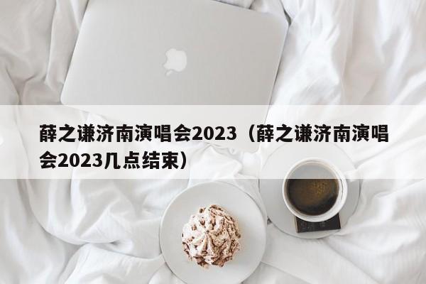 薛之谦济南演唱会2023（薛之谦济南演唱会2023几点结束）