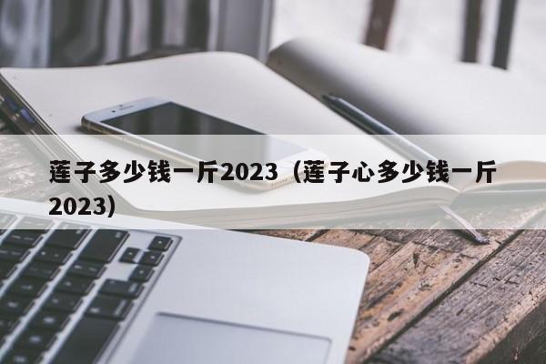 莲子多少钱一斤2023（莲子心多少钱一斤2023）