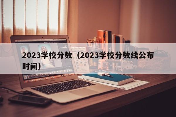 2023学校分数（2023学校分数线公布时间）