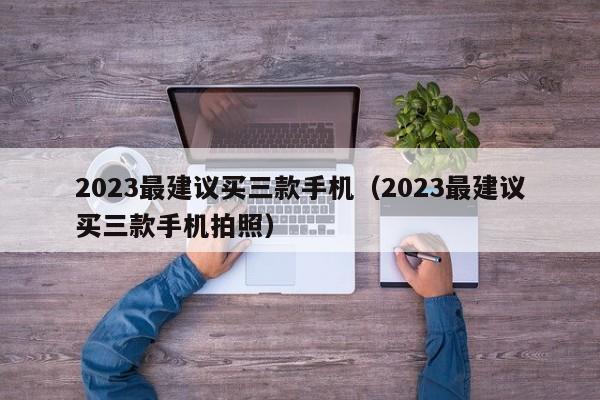 2023最建议买三款手机（2023最建议买三款手机拍照）