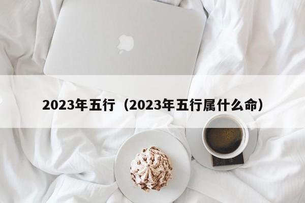 2023年五行（2023年五行属什么命）