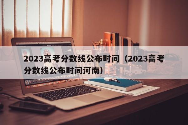 2023高考分数线公布时间（2023高考分数线公布时间河南）