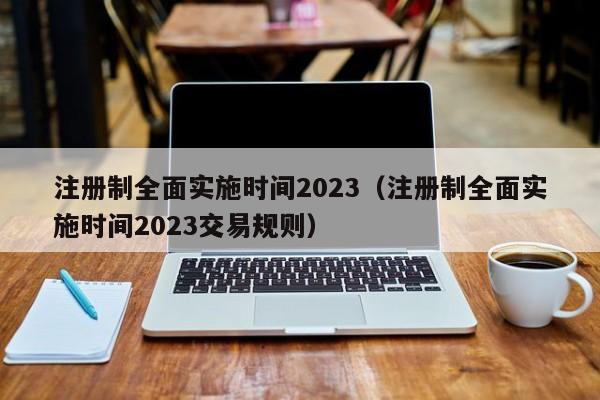 注册制全面实施时间2023（注册制全面实施时间2023交易规则）