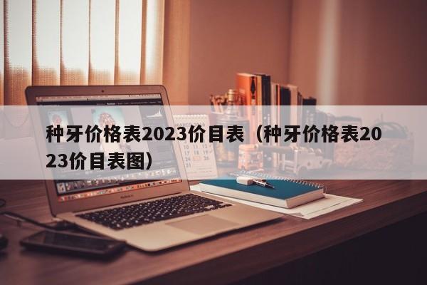 种牙价格表2023价目表（种牙价格表2023价目表图）