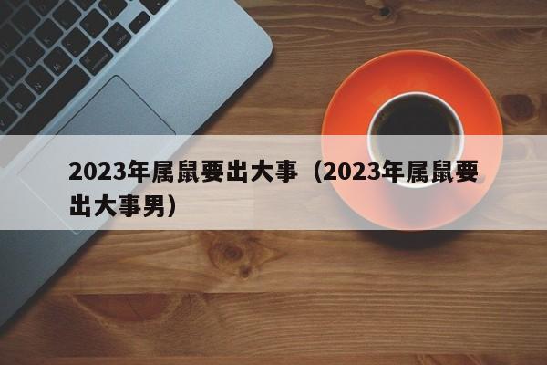 2023年属鼠要出大事（2023年属鼠要出大事男）