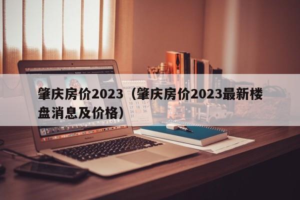 肇庆房价2023（肇庆房价2023最新楼盘消息及价格）