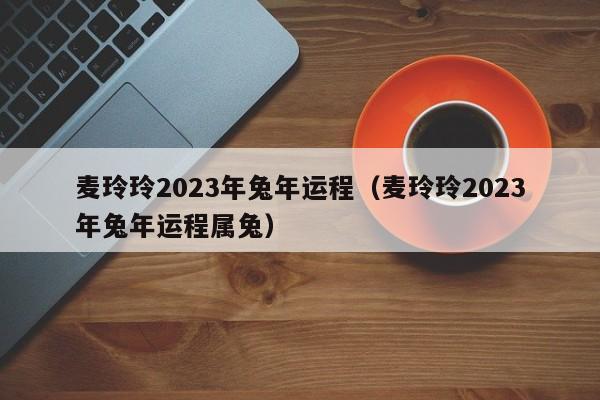 麦玲玲2023年兔年运程（麦玲玲2023年兔年运程属兔）