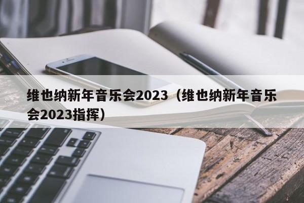 维也纳新年音乐会2023（维也纳新年音乐会2023指挥）