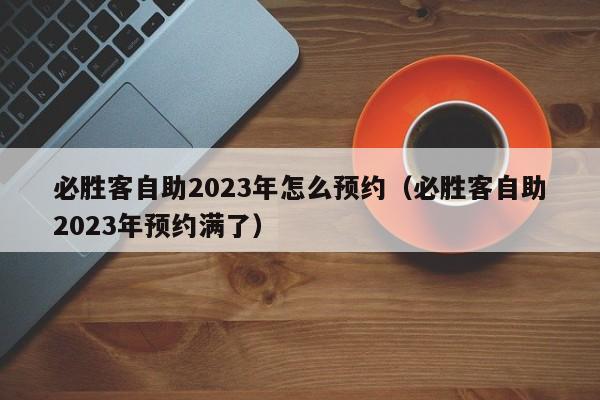 必胜客自助2023年怎么预约（必胜客自助2023年预约满了）