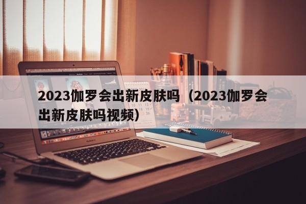 2023伽罗会出新皮肤吗（2023伽罗会出新皮肤吗视频）