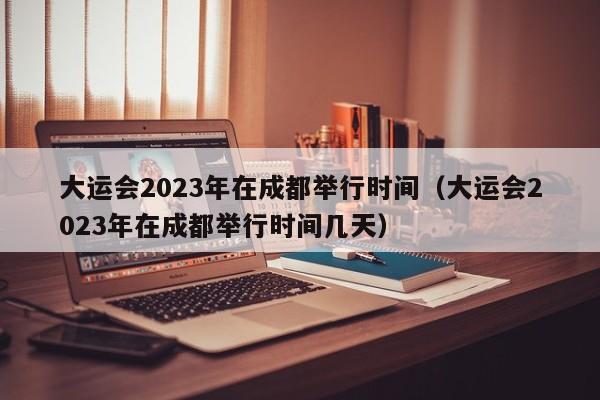 大运会2023年在成都举行时间（大运会2023年在成都举行时间几天）