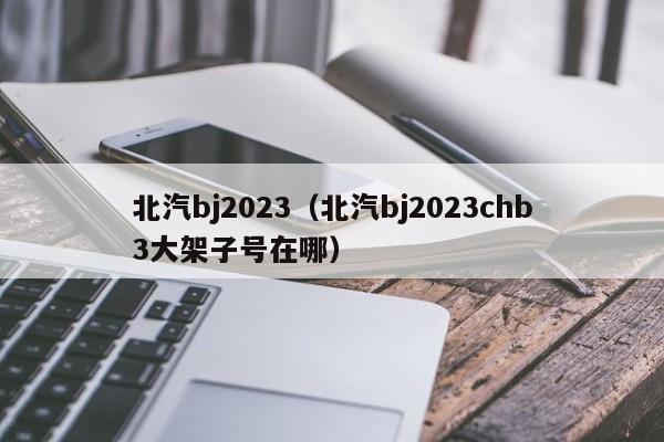 北汽bj2023（北汽bj2023chb3大架子号在哪）