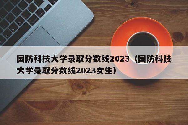 国防科技大学录取分数线2023（国防科技大学录取分数线2023女生）