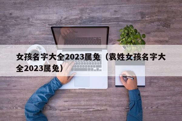 女孩名字大全2023属兔（袁姓女孩名字大全2023属兔）