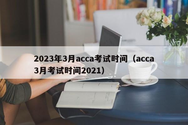 2023年3月acca考试时间（acca3月考试时间2021）