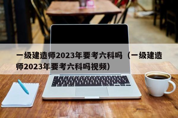 一级建造师2023年要考六科吗（一级建造师2023年要考六科吗视频）