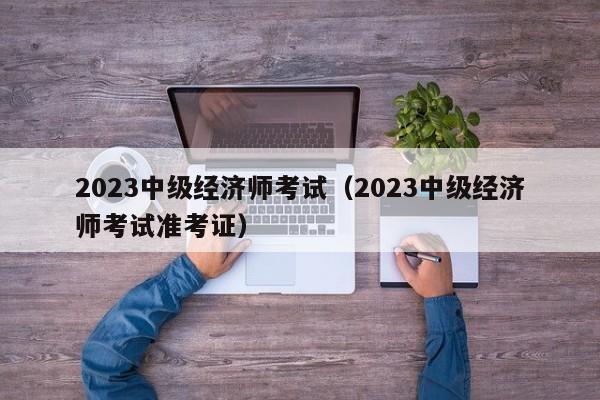 2023中级经济师考试（2023中级经济师考试准考证）