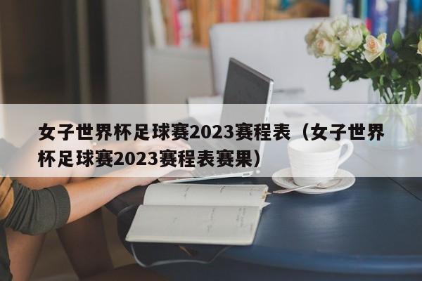 女子世界杯足球赛2023赛程表（女子世界杯足球赛2023赛程表赛果）