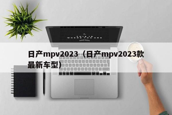 日产mpv2023（日产mpv2023款最新车型）