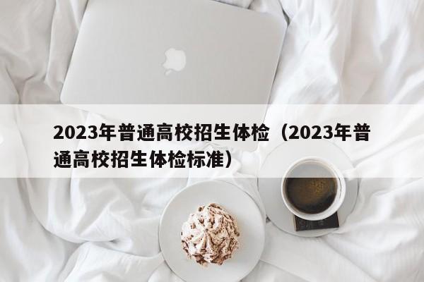 2023年普通高校招生体检（2023年普通高校招生体检标准）