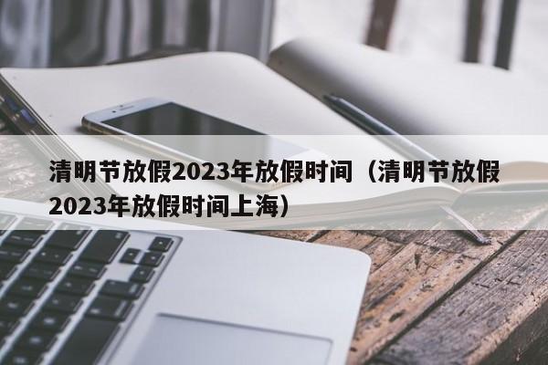 清明节放假2023年放假时间（清明节放假2023年放假时间上海）