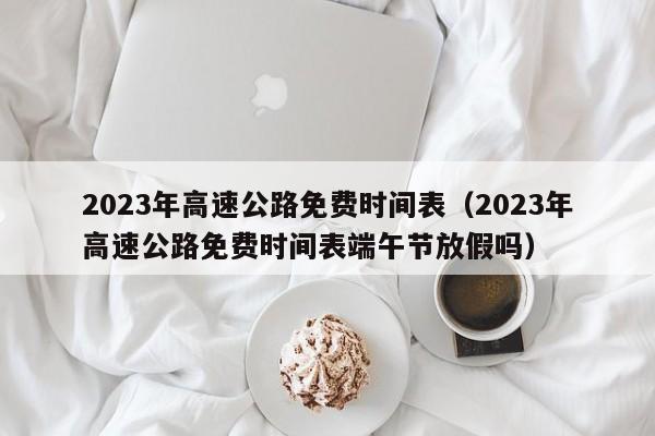 2023年高速公路免费时间表（2023年高速公路免费时间表端午节放假吗）