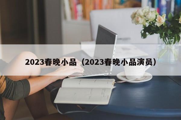 2023春晚小品（2023春晚小品演员）