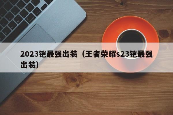 2023铠最强出装（王者荣耀s23铠最强出装）