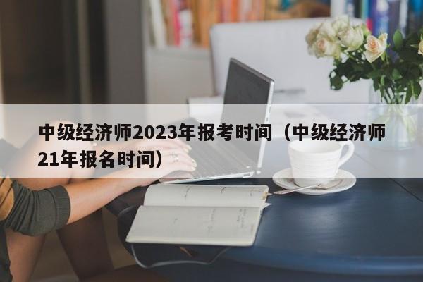 中级经济师2023年报考时间（中级经济师21年报名时间）