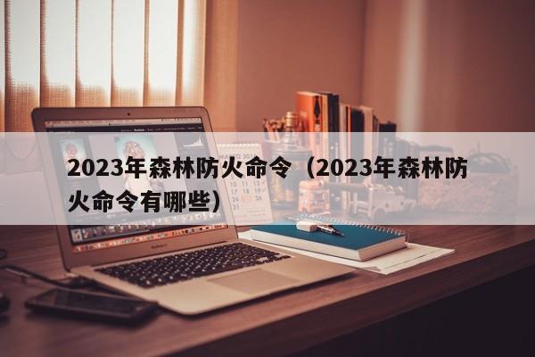 2023年森林防火命令（2023年森林防火命令有哪些）