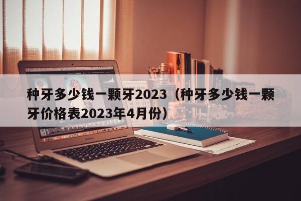 种牙多少钱一颗牙2023（种牙多少钱一颗牙价格表2023年4月份）